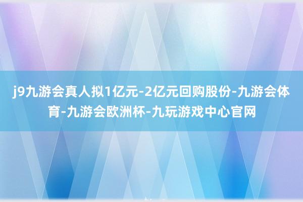 j9九游会真人拟1亿元-2亿元回购股份-九游会体育-九游会欧洲杯-九玩游戏中心官网