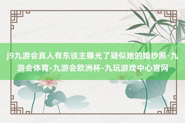 j9九游会真人有东谈主曝光了疑似她的婚纱照-九游会体育-九游会欧洲杯-九玩游戏中心官网