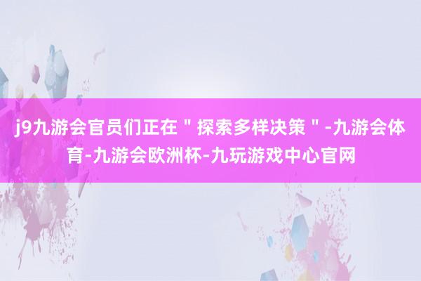 j9九游会官员们正在＂探索多样决策＂-九游会体育-九游会欧洲杯-九玩游戏中心官网