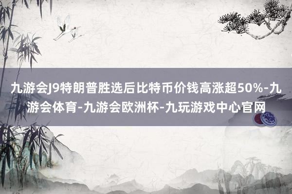 九游会J9特朗普胜选后比特币价钱高涨超50%-九游会体育-九游会欧洲杯-九玩游戏中心官网