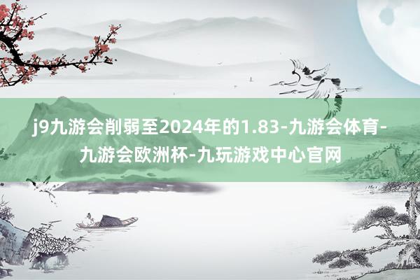 j9九游会削弱至2024年的1.83-九游会体育-九游会欧洲杯-九玩游戏中心官网