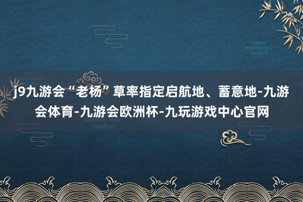 j9九游会“老杨”草率指定启航地、蓄意地-九游会体育-九游会欧洲杯-九玩游戏中心官网