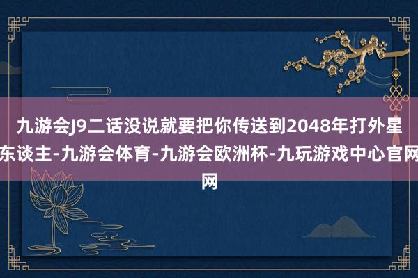 九游会J9二话没说就要把你传送到2048年打外星东谈主-九游会体育-九游会欧洲杯-九玩游戏中心官网