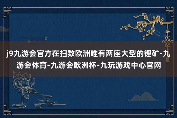 j9九游会官方在扫数欧洲唯有两座大型的锂矿-九游会体育-九游会欧洲杯-九玩游戏中心官网
