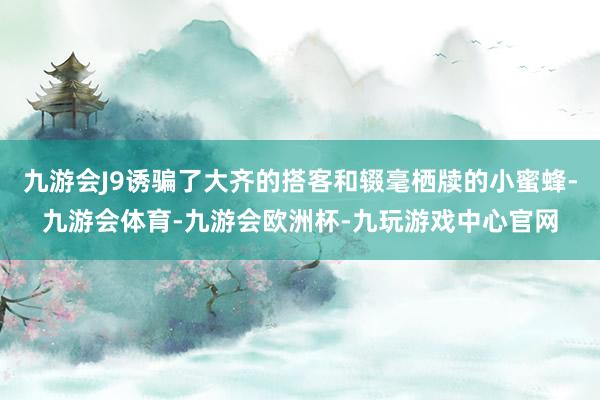 九游会J9诱骗了大齐的搭客和辍毫栖牍的小蜜蜂-九游会体育-九游会欧洲杯-九玩游戏中心官网
