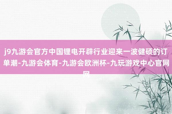 j9九游会官方中国锂电开辟行业迎来一波健硕的订单潮-九游会体育-九游会欧洲杯-九玩游戏中心官网