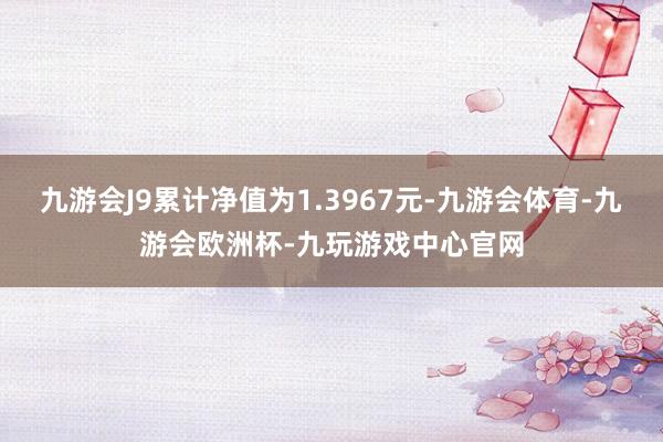 九游会J9累计净值为1.3967元-九游会体育-九游会欧洲杯-九玩游戏中心官网