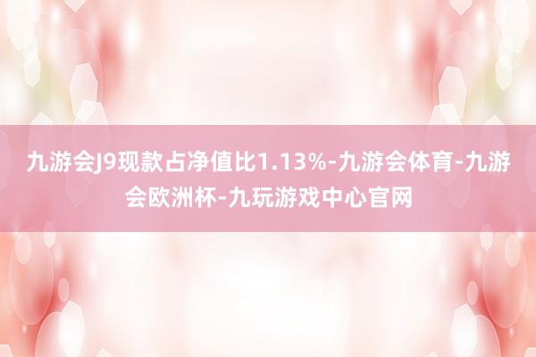九游会J9现款占净值比1.13%-九游会体育-九游会欧洲杯-九玩游戏中心官网