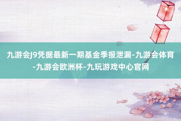 九游会J9凭据最新一期基金季报泄漏-九游会体育-九游会欧洲杯-九玩游戏中心官网