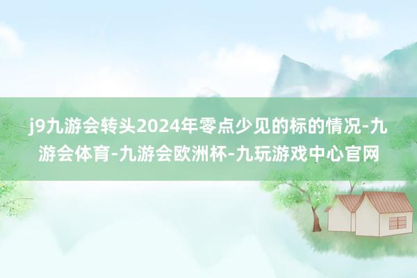 j9九游会　　转头2024年零点少见的标的情况-九游会体育-九游会欧洲杯-九玩游戏中心官网