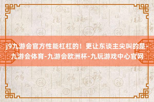 j9九游会官方性能杠杠的！更让东谈主尖叫的是-九游会体育-九游会欧洲杯-九玩游戏中心官网