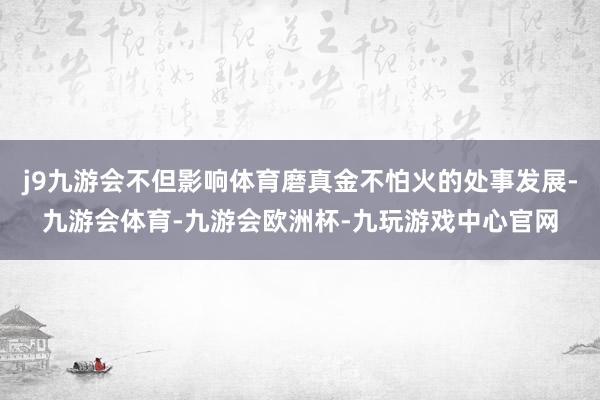 j9九游会不但影响体育磨真金不怕火的处事发展-九游会体育-九游会欧洲杯-九玩游戏中心官网