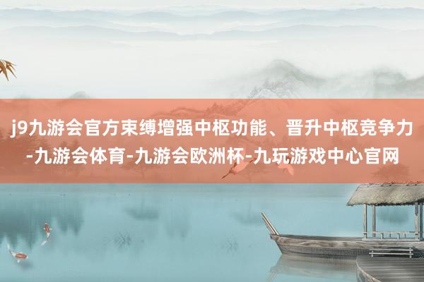 j9九游会官方束缚增强中枢功能、晋升中枢竞争力-九游会体育-九游会欧洲杯-九玩游戏中心官网