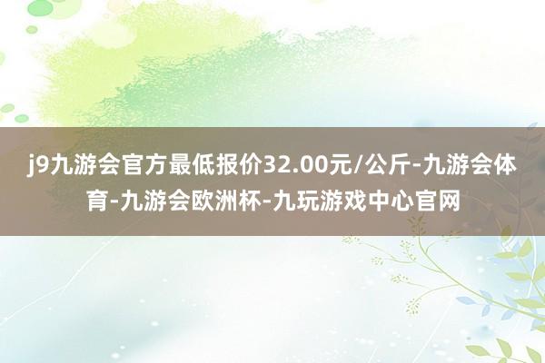 j9九游会官方最低报价32.00元/公斤-九游会体育-九游会欧洲杯-九玩游戏中心官网