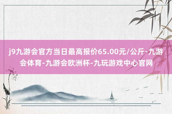j9九游会官方当日最高报价65.00元/公斤-九游会体育-九游会欧洲杯-九玩游戏中心官网