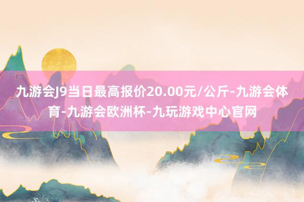 九游会J9当日最高报价20.00元/公斤-九游会体育-九游会欧洲杯-九玩游戏中心官网