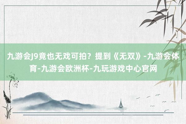 九游会J9竟也无戏可拍？提到《无双》-九游会体育-九游会欧洲杯-九玩游戏中心官网