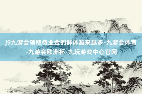 j9九游会领取待业金的群体越来越多-九游会体育-九游会欧洲杯-九玩游戏中心官网