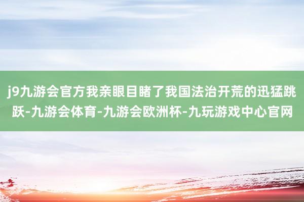 j9九游会官方我亲眼目睹了我国法治开荒的迅猛跳跃-九游会体育-九游会欧洲杯-九玩游戏中心官网
