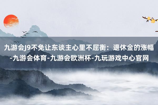 九游会J9不免让东谈主心里不屈衡：退休金的涨幅-九游会体育-九游会欧洲杯-九玩游戏中心官网