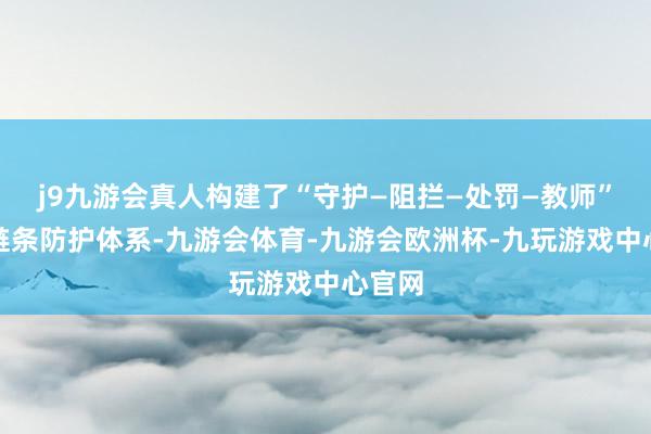 j9九游会真人构建了“守护—阻拦—处罚—教师”的全链条防护体系-九游会体育-九游会欧洲杯-九玩游戏中心官网