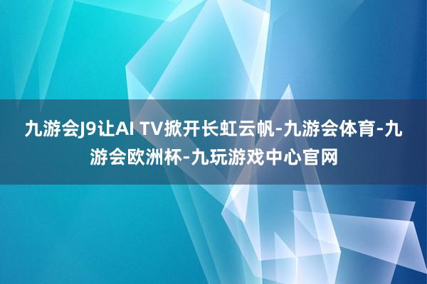 九游会J9让AI TV掀开长虹云帆-九游会体育-九游会欧洲杯-九玩游戏中心官网