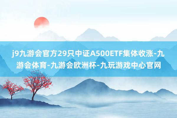 j9九游会官方29只中证A500ETF集体收涨-九游会体育-九游会欧洲杯-九玩游戏中心官网
