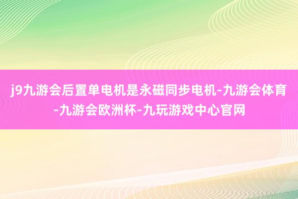 j9九游会后置单电机是永磁同步电机-九游会体育-九游会欧洲杯-九玩游戏中心官网