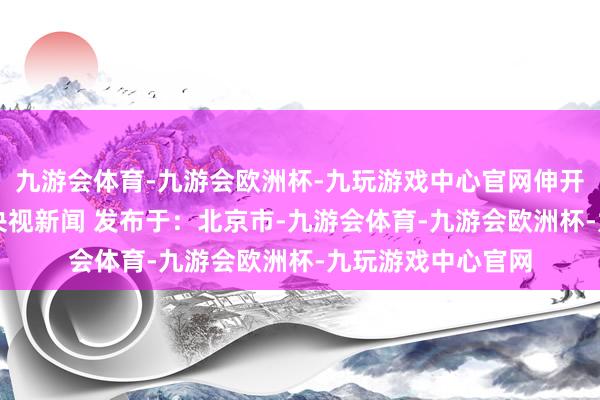 九游会体育-九游会欧洲杯-九玩游戏中心官网伸开剩余57%开端：央视新闻 发布于：北京市-九游会体育-九游会欧洲杯-九玩游戏中心官网