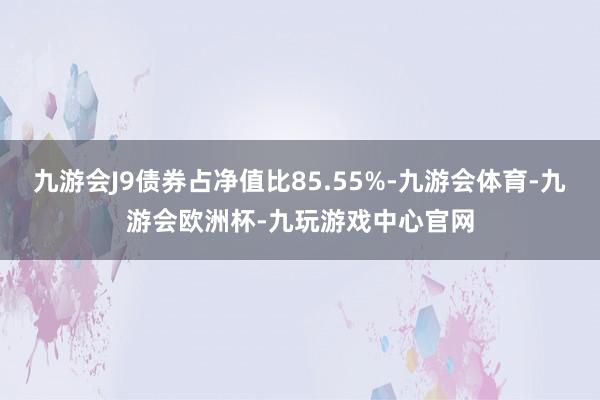 九游会J9债券占净值比85.55%-九游会体育-九游会欧洲杯-九玩游戏中心官网