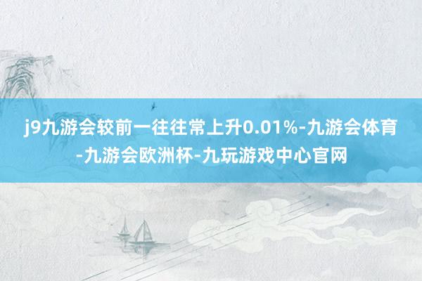 j9九游会较前一往往常上升0.01%-九游会体育-九游会欧洲杯-九玩游戏中心官网