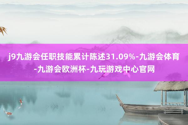 j9九游会任职技能累计陈述31.09%-九游会体育-九游会欧洲杯-九玩游戏中心官网