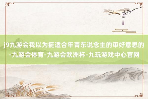 j9九游会我以为挺适合年青东说念主的审好意思的-九游会体育-九游会欧洲杯-九玩游戏中心官网