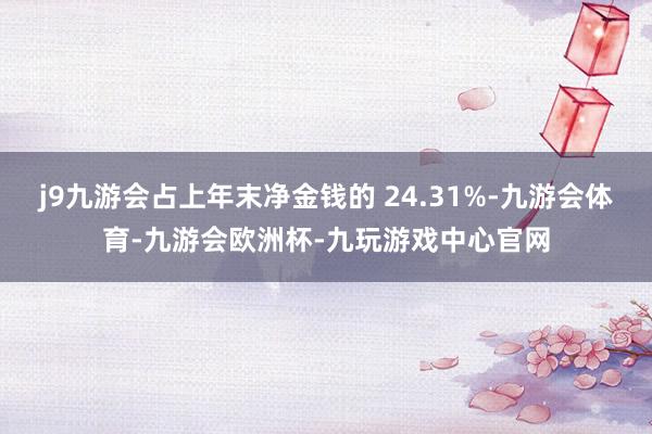 j9九游会占上年末净金钱的 24.31%-九游会体育-九游会欧洲杯-九玩游戏中心官网