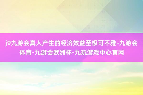 j9九游会真人产生的经济效益至极可不雅-九游会体育-九游会欧洲杯-九玩游戏中心官网