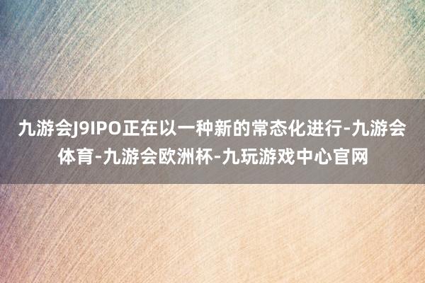 九游会J9IPO正在以一种新的常态化进行-九游会体育-九游会欧洲杯-九玩游戏中心官网