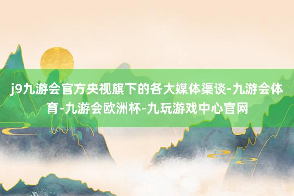 j9九游会官方央视旗下的各大媒体渠谈-九游会体育-九游会欧洲杯-九玩游戏中心官网
