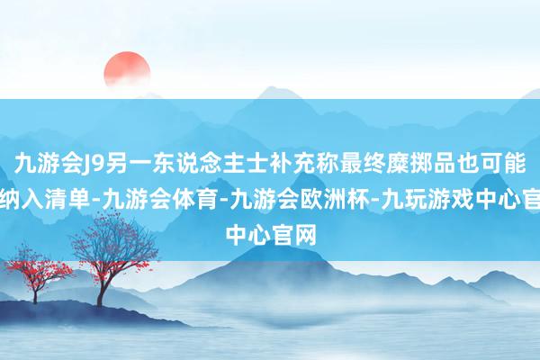 九游会J9另一东说念主士补充称最终糜掷品也可能被纳入清单-九游会体育-九游会欧洲杯-九玩游戏中心官网