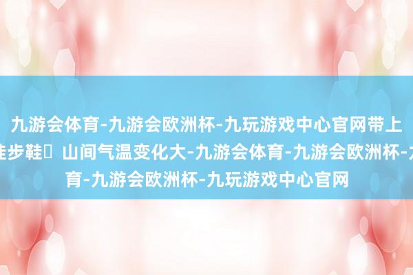 九游会体育-九游会欧洲杯-九玩游戏中心官网带上一对握地力强的徒步鞋◾山间气温变化大-九游会体育-九游会欧洲杯-九玩游戏中心官网