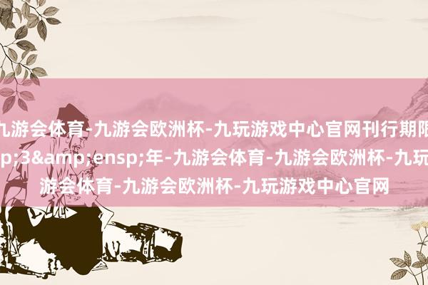 九游会体育-九游会欧洲杯-九玩游戏中心官网刊行期限为 3 年-九游会体育-九游会欧洲杯-九玩游戏中心官网