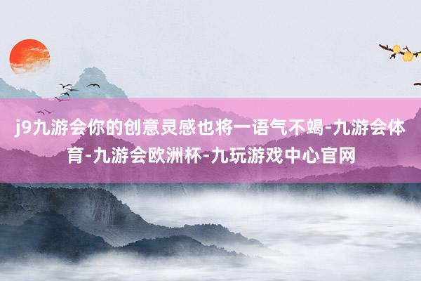 j9九游会你的创意灵感也将一语气不竭-九游会体育-九游会欧洲杯-九玩游戏中心官网