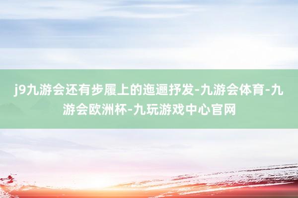 j9九游会还有步履上的迤逦抒发-九游会体育-九游会欧洲杯-九玩游戏中心官网