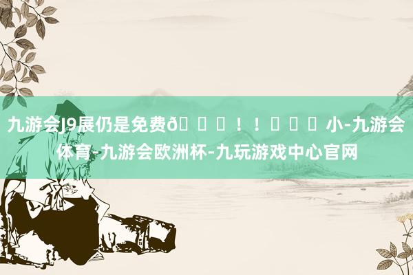 九游会J9展仍是免费🆓！！	♥️小-九游会体育-九游会欧洲杯-九玩游戏中心官网