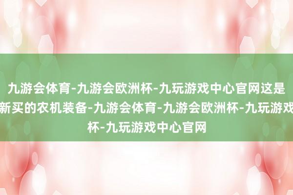 九游会体育-九游会欧洲杯-九玩游戏中心官网这是他们本年新买的农机装备-九游会体育-九游会欧洲杯-九玩游戏中心官网