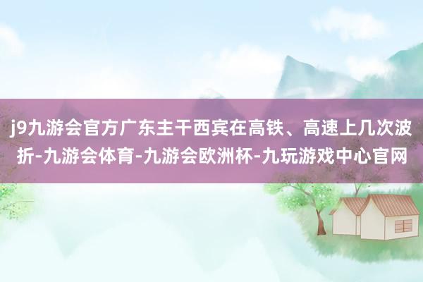 j9九游会官方广东主干西宾在高铁、高速上几次波折-九游会体育-九游会欧洲杯-九玩游戏中心官网