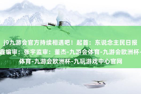 j9九游会官方持续相遇吧！起首：东说念主民日报客户端责编：金馨鑫编审：张宇监审：董杰-九游会体育-九游会欧洲杯-九玩游戏中心官网