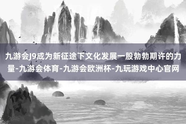 九游会J9成为新征途下文化发展一股勃勃期许的力量-九游会体育-九游会欧洲杯-九玩游戏中心官网