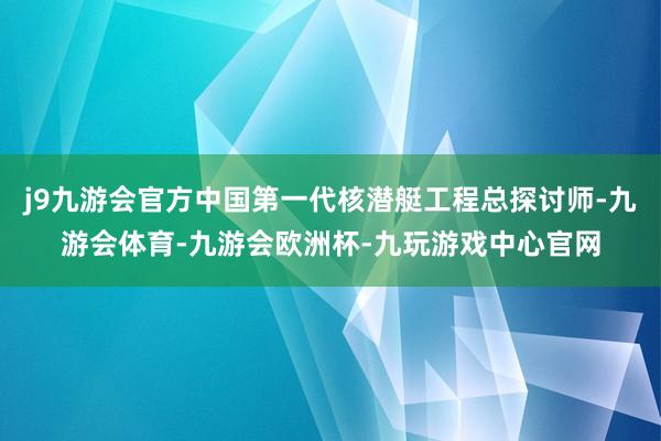 j9九游会官方中国第一代核潜艇工程总探讨师-九游会体育-九游会欧洲杯-九玩游戏中心官网