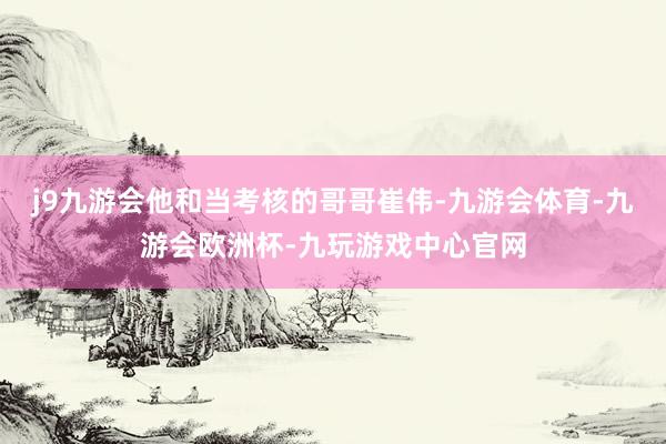 j9九游会他和当考核的哥哥崔伟-九游会体育-九游会欧洲杯-九玩游戏中心官网