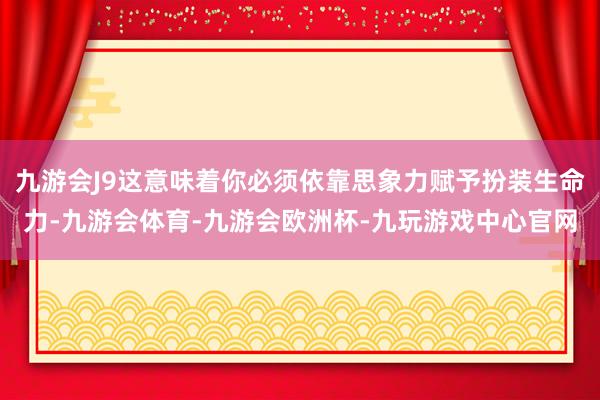 九游会J9这意味着你必须依靠思象力赋予扮装生命力-九游会体育-九游会欧洲杯-九玩游戏中心官网